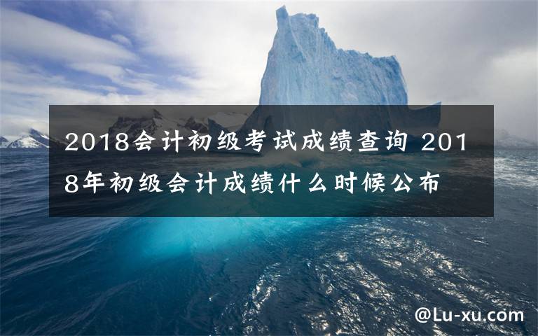 2018會計初級考試成績查詢 2018年初級會計成績什么時候公布 2018年初級會計成績查詢時間及入口