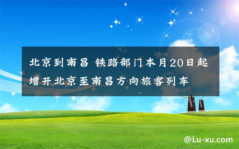 北京到南昌 鐵路部門(mén)本月20日起增開(kāi)北京至南昌方向旅客列車(chē)