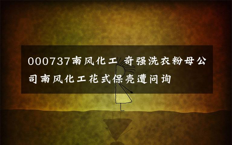 000737南風(fēng)化工 奇強洗衣粉母公司南風(fēng)化工花式保殼遭問詢