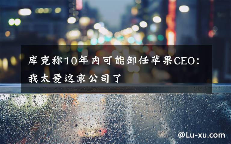 庫克稱10年內(nèi)可能卸任蘋果CEO：我太愛這家公司了