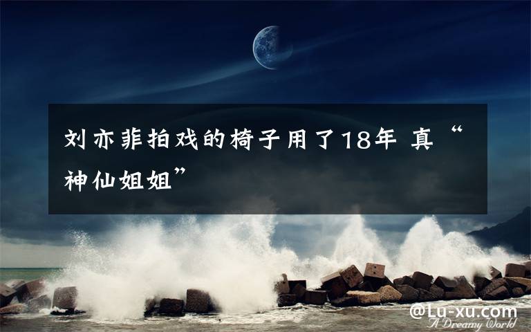 劉亦菲拍戲的椅子用了18年 真“神仙姐姐”