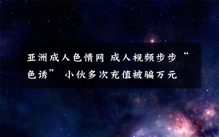 亞洲成人色情網(wǎng) 成人視頻步步“色誘” 小伙多次充值被騙萬元