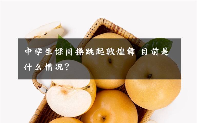 中學(xué)生課間操跳起敦煌舞 目前是什么情況？