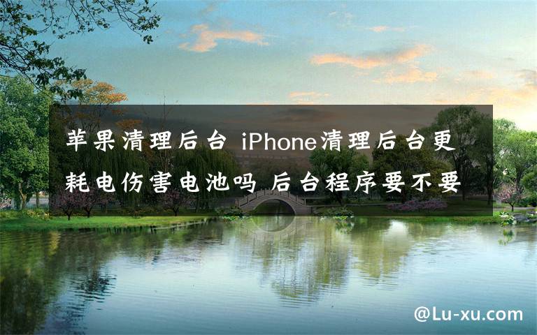 蘋果清理后臺 iPhone清理后臺更耗電傷害電池嗎 后臺程序要不要關(guān)閉