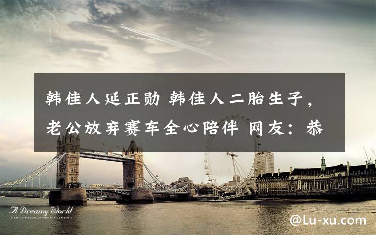 韓佳人延正勛 韓佳人二胎生子，老公放棄賽車全心陪伴 網(wǎng)友：恭喜兒女雙全