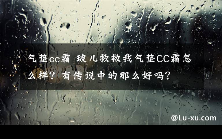 氣墊cc霜 玻兒救救我氣墊CC霜怎么樣？有傳說中的那么好嗎？