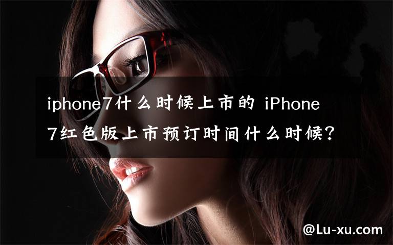 iphone7什么時候上市的 iPhone7紅色版上市預(yù)訂時間什么時候？蘋果官網(wǎng)賣多少錢？