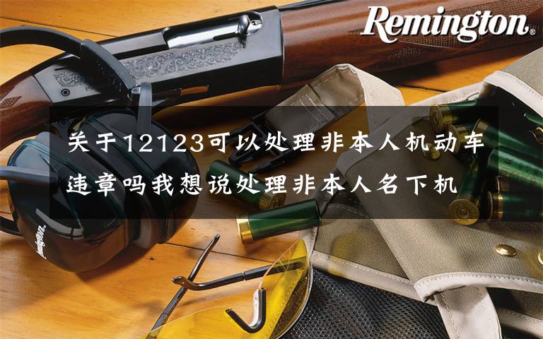 關(guān)于12123可以處理非本人機動車違章嗎我想說處理非本人名下機動車交通違法問題 這里有權(quán)威解答