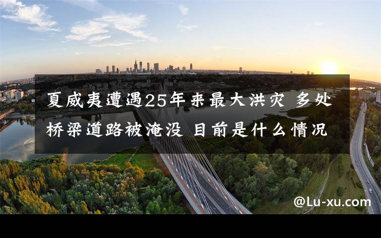 夏威夷遭遇25年來(lái)最大洪災(zāi) 多處橋梁道路被淹沒(méi) 目前是什么情況？