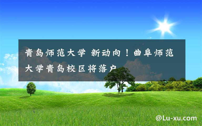 青島師范大學(xué) 新動向！曲阜師范大學(xué)青島校區(qū)將落戶