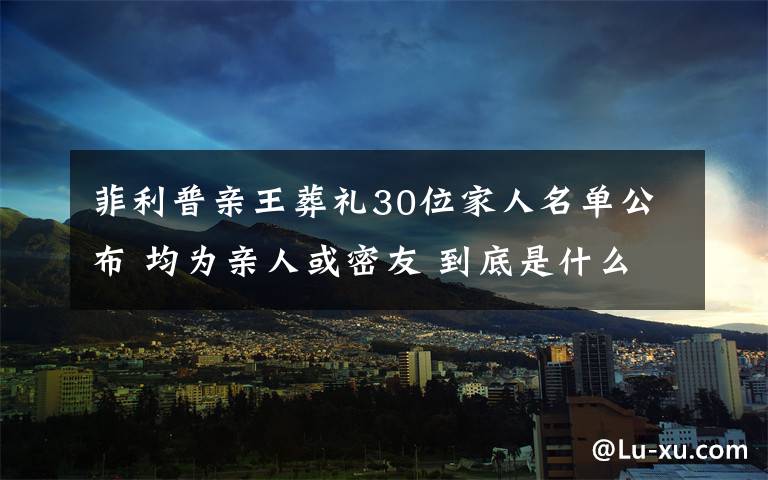 菲利普親王葬禮30位家人名單公布 均為親人或密友 到底是什么狀況？