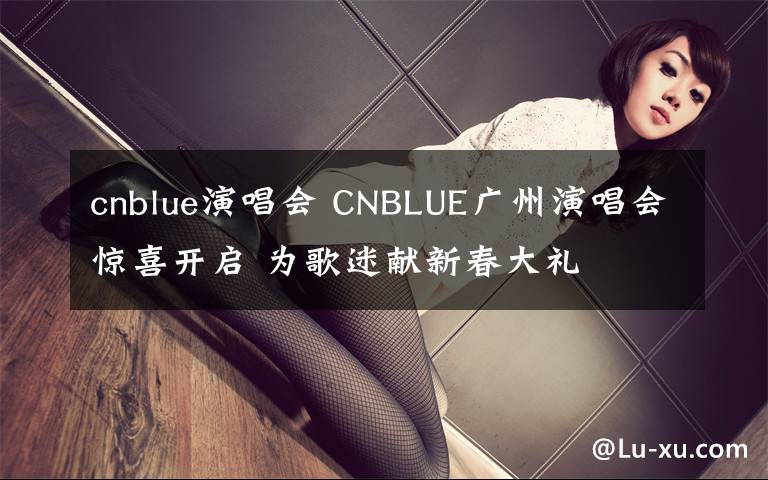 cnblue演唱會 CNBLUE廣州演唱會驚喜開啟 為歌迷獻(xiàn)新春大禮