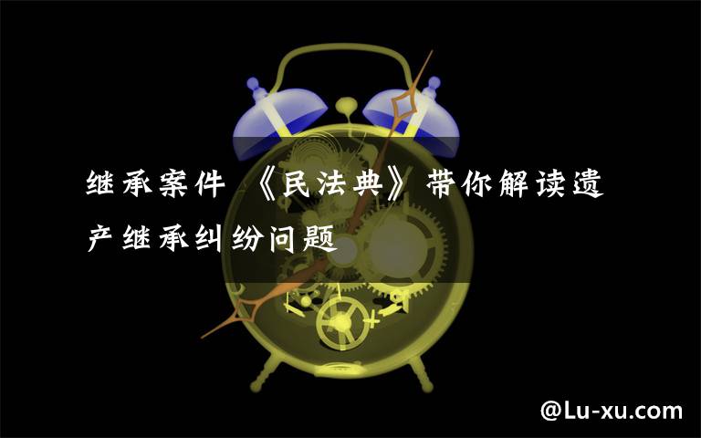 繼承案件 《民法典》帶你解讀遺產(chǎn)繼承糾紛問題