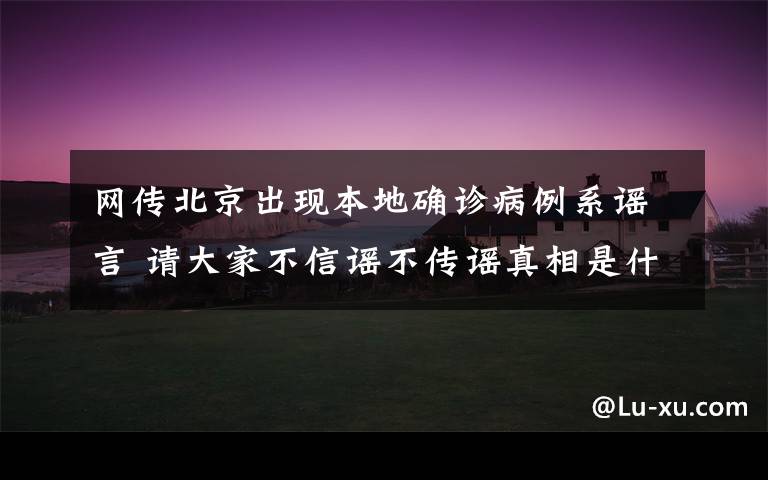 網(wǎng)傳北京出現(xiàn)本地確診病例系謠言 請大家不信謠不傳謠真相是什么？