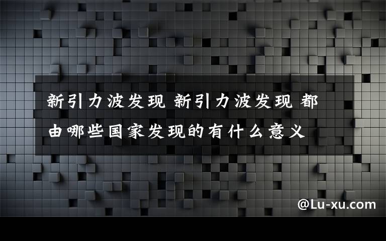 新引力波發(fā)現(xiàn) 新引力波發(fā)現(xiàn) 都由哪些國家發(fā)現(xiàn)的有什么意義