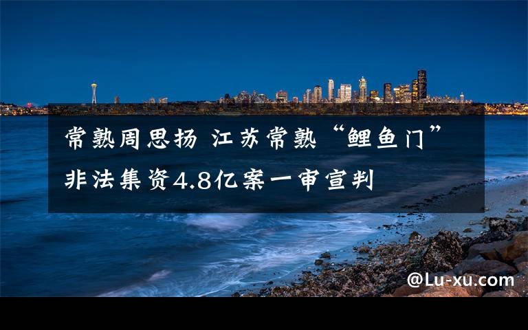 常熟周思揚(yáng) 江蘇常熟“鯉魚門”非法集資4.8億案一審宣判