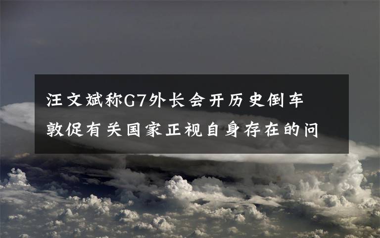 汪文斌稱G7外長會開歷史倒車? 敦促有關(guān)國家正視自身存在的問題 具體是什么情況？