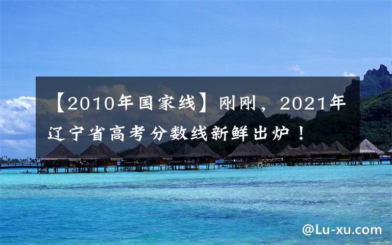 【2010年國家線】剛剛，2021年遼寧省高考分?jǐn)?shù)線新鮮出爐！