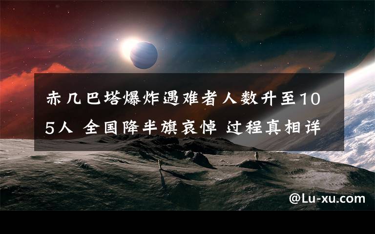 赤幾巴塔爆炸遇難者人數(shù)升至105人 全國降半旗哀悼 過程真相詳細(xì)揭秘！