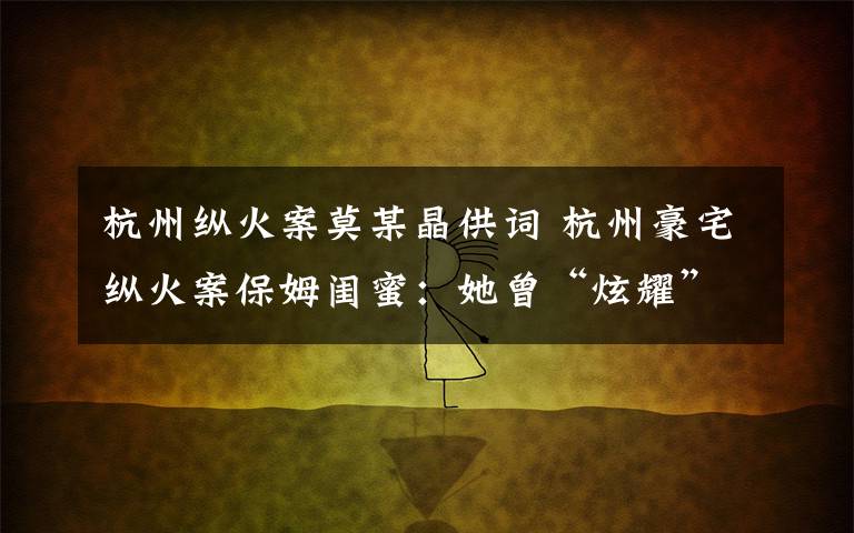 杭州縱火案莫某晶供詞 杭州豪宅縱火案保姆閨蜜：她曾“炫耀”雇主很好 提醒過苗頭不對無人理