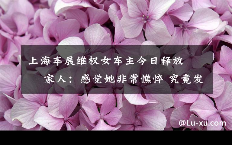 上海車展維權女車主今日釋放?? 家人：感覺她非常憔悴 究竟發(fā)生了什么?