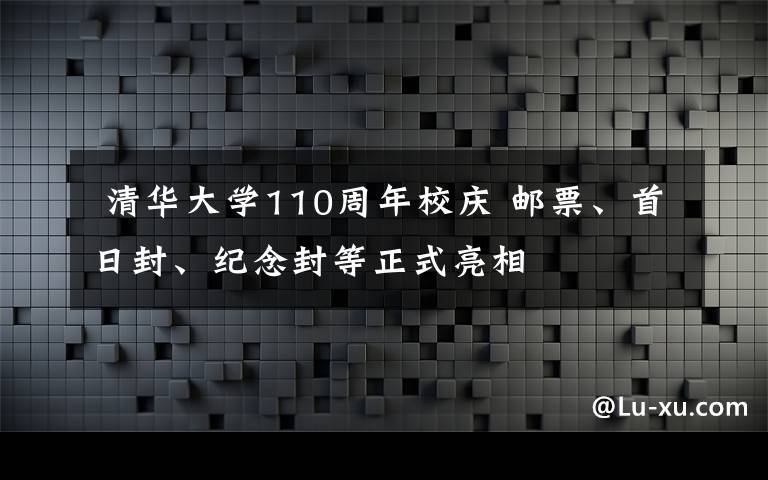  清華大學(xué)110周年校慶 郵票、首日封、紀(jì)念封等正式亮相