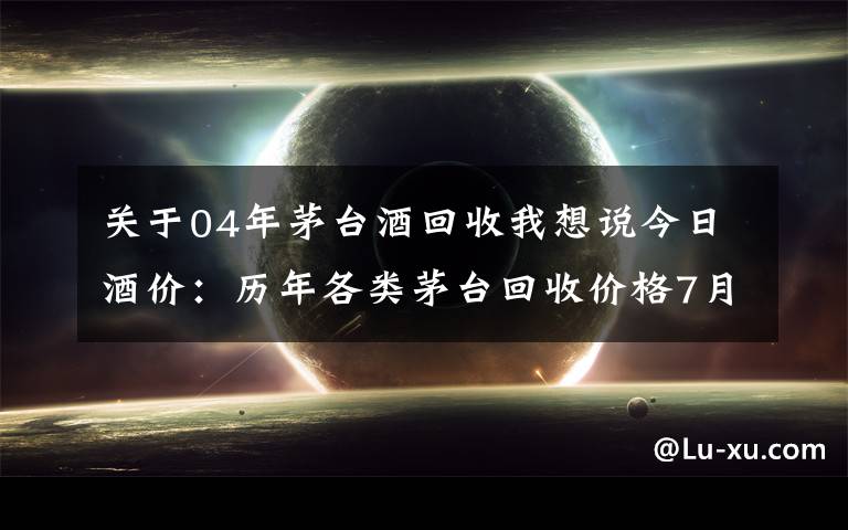 關于04年茅臺酒回收我想說今日酒價：歷年各類茅臺回收價格7月30日