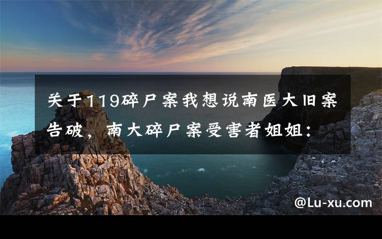 關(guān)于119碎尸案我想說南醫(yī)大舊案告破，南大碎尸案受害者姐姐：多了些信心，想過兇手會(huì)不會(huì)是同一人，老家沒有過仇人