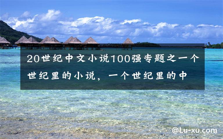 20世紀(jì)中文小說100強專題之一個世紀(jì)里的小說，一個世紀(jì)里的中國故事｜專訪許子?xùn)|