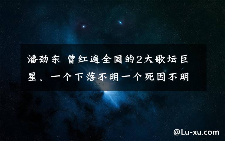 潘勁東 曾紅遍全國的2大歌壇巨星，一個下落不明一個死因不明