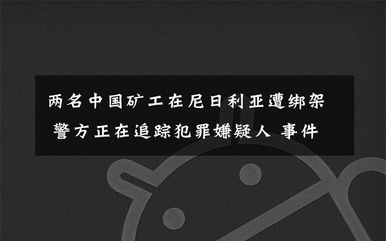 兩名中國礦工在尼日利亞遭綁架 警方正在追蹤犯罪嫌疑人 事件詳情始末介紹！