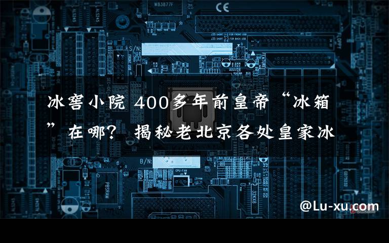 冰窖小院 400多年前皇帝“冰箱”在哪？ 揭秘老北京各處皇家冰窖