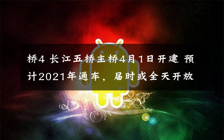 橋4 長江五橋主橋4月1日開建 預(yù)計2021年通車，屆時或全天開放不收費