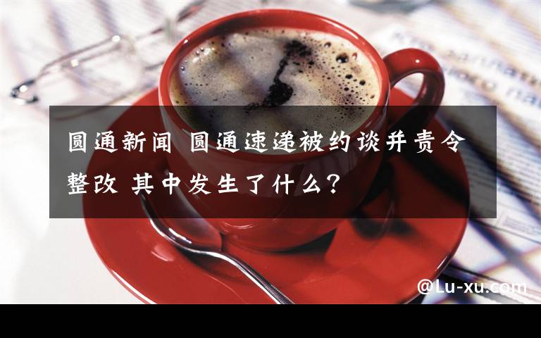 圓通新聞 圓通速遞被約談并責(zé)令整改 其中發(fā)生了什么？