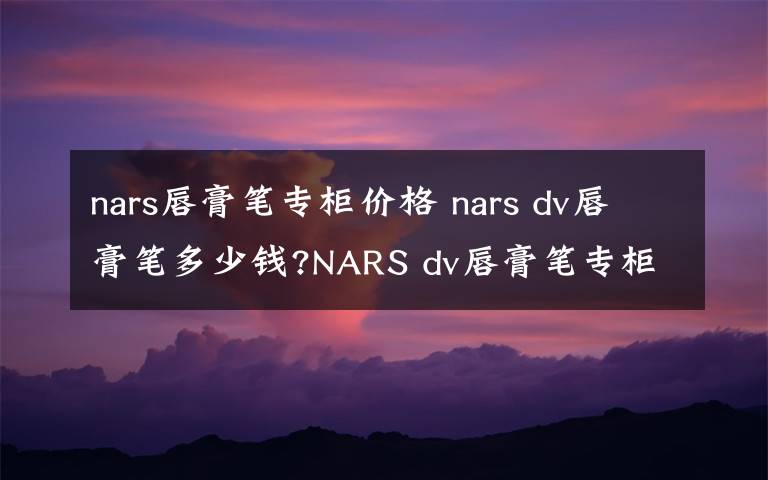 nars唇膏筆專柜價格 nars dv唇膏筆多少錢?NARS dv唇膏筆專柜價格及試色圖