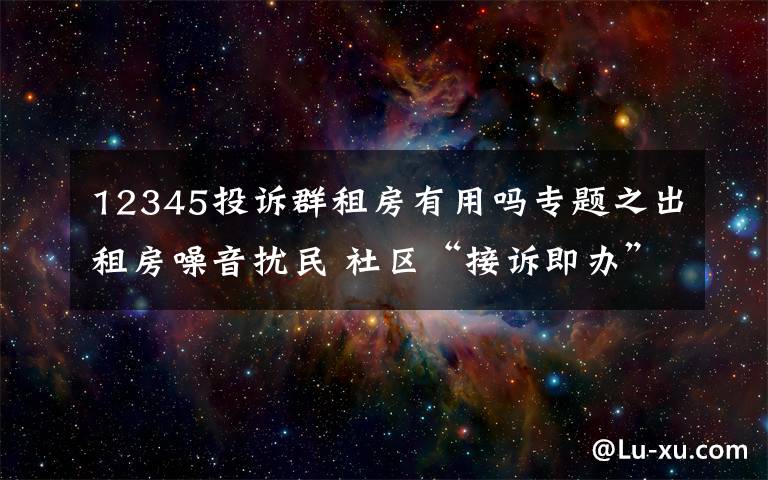 12345投訴群租房有用嗎專題之出租房噪音擾民 社區(qū)“接訴即辦”