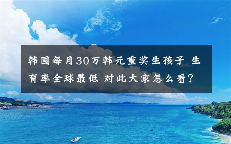 韓國每月30萬韓元重獎生孩子 生育率全球最低 對此大家怎么看？