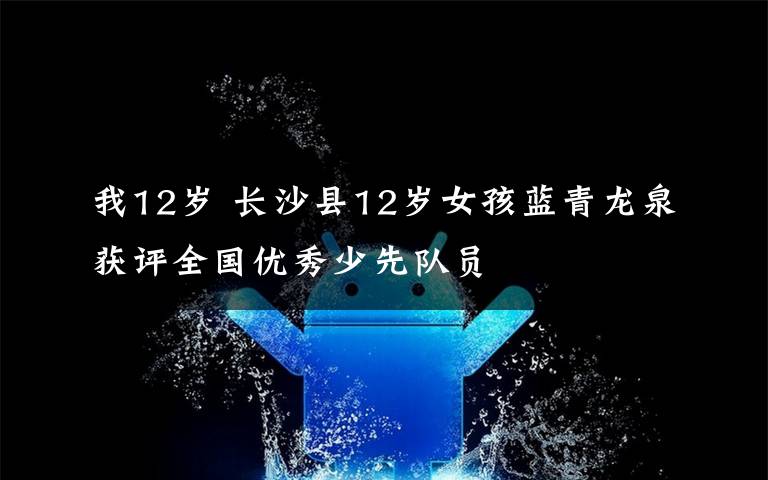 我12歲 長沙縣12歲女孩藍(lán)青龍泉獲評全國優(yōu)秀少先隊員