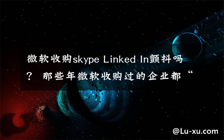 微軟收購skype Linked In顫抖嗎？ 那些年微軟收購過的企業(yè)都“軟”了