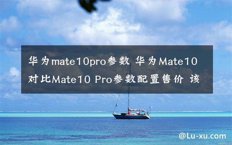 華為mate10pro參數(shù) 華為Mate10對比Mate10 Pro參數(shù)配置售價 該買哪個