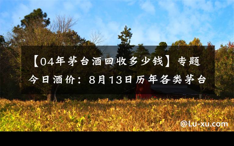 【04年茅臺酒回收多少錢】專題今日酒價：8月13日歷年各類茅臺回收價格參考