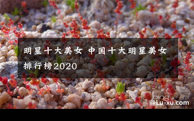 明星十大美女 中國十大明星美女排行榜2020