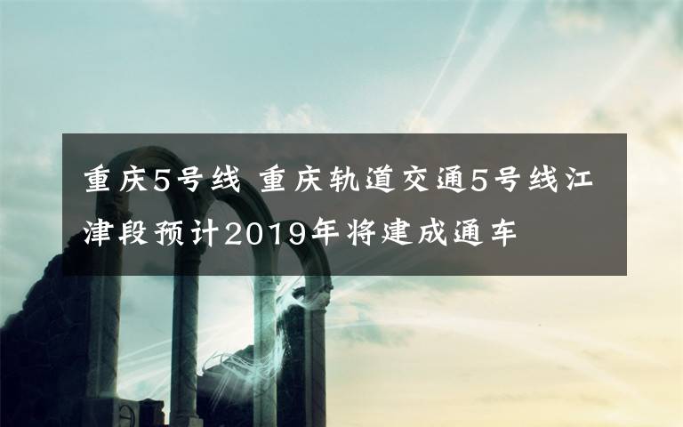 重慶5號線 重慶軌道交通5號線江津段預(yù)計2019年將建成通車