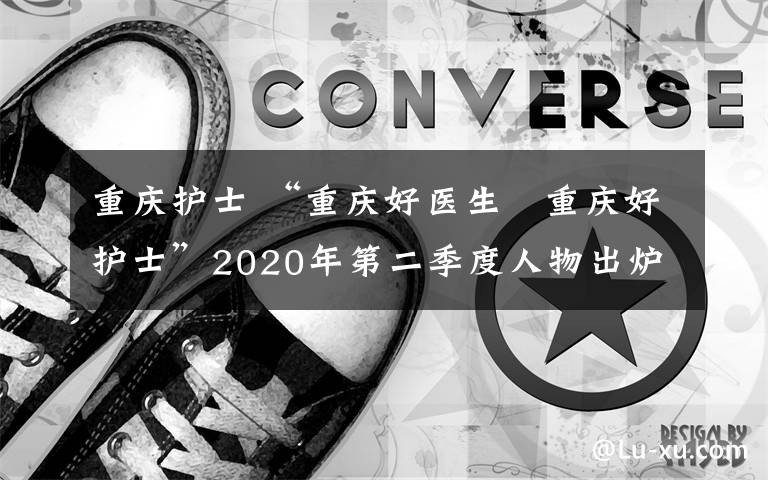 重慶護(hù)士 “重慶好醫(yī)生?重慶好護(hù)士”2020年第二季度人物出爐