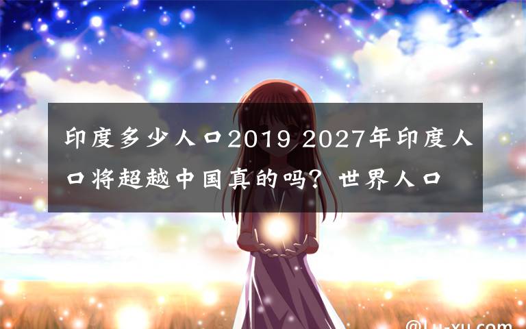 印度多少人口2019 2027年印度人口將超越中國真的嗎？世界人口展望2019出爐內(nèi)容曝光