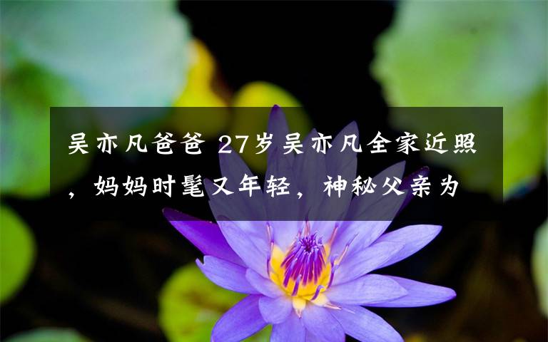 吳亦凡爸爸 27歲吳亦凡全家近照，媽媽時(shí)髦又年輕，神秘父親為教授