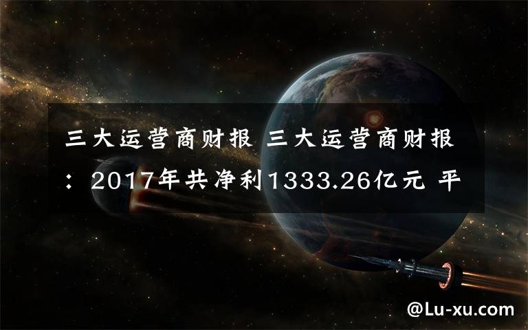 三大運營商財報 三大運營商財報：2017年共凈利1333.26億元 平均日賺約3.65億元