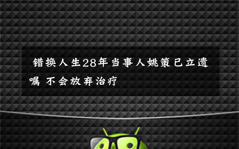  錯(cuò)換人生28年當(dāng)事人姚策已立遺囑 不會(huì)放棄治療