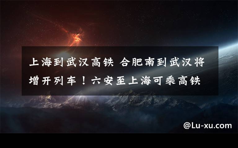 上海到武漢高鐵 合肥南到武漢將增開列車！六安至上?？沙烁哞F直達！