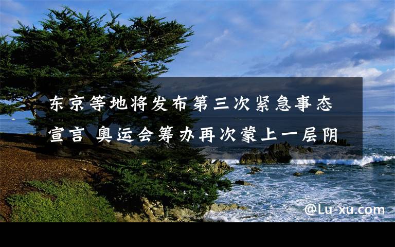 東京等地將發(fā)布第三次緊急事態(tài)宣言 奧運會籌辦再次蒙上一層陰影 到底是什么狀況？